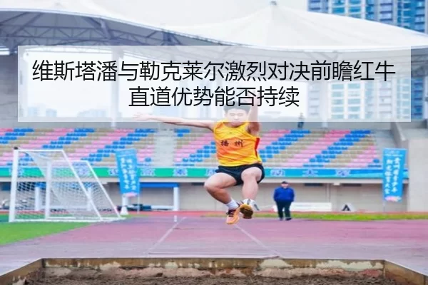维斯塔潘与勒克莱尔激烈对决前瞻红牛直道优势能否持续